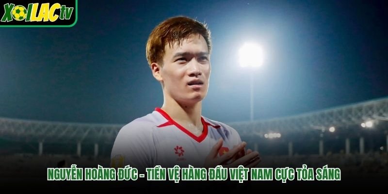 Nguyễn Hoàng Đức – Tiền Vệ Hàng Đầu Việt Nam Cực Tỏa Sáng